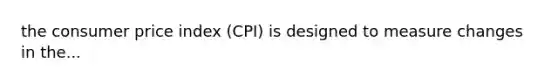 the consumer price index (CPI) is designed to measure changes in the...