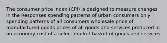 The consumer price index (CPI) is designed to measure changes in the Responses spending patterns of urban consumers only spending patterns of all consumers wholesale price of manufactured goods prices of all goods and services produced in an economy cost of a select market basket of goods and services