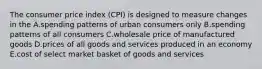 The consumer price index (CPI) is designed to measure changes in the A.spending patterns of urban consumers only B.spending patterns of all consumers C.wholesale price of manufactured goods D.prices of all goods and services produced in an economy E.cost of select market basket of goods and services