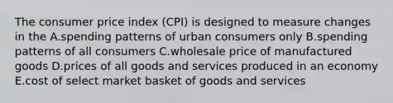 The consumer price index (CPI) is designed to measure changes in the A.spending patterns of urban consumers only B.spending patterns of all consumers C.wholesale price of manufactured goods D.prices of all goods and services produced in an economy E.cost of select market basket of goods and services