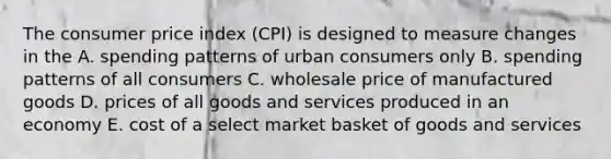 The consumer price index (CPI) is designed to measure changes in the A. spending patterns of urban consumers only B. spending patterns of all consumers C. wholesale price of manufactured goods D. prices of all goods and services produced in an economy E. cost of a select market basket of goods and services