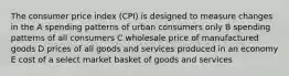 The consumer price index (CPI) is designed to measure changes in the A spending patterns of urban consumers only B spending patterns of all consumers C wholesale price of manufactured goods D prices of all goods and services produced in an economy E cost of a select market basket of goods and services