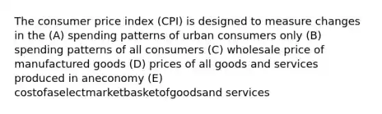 The consumer price index (CPI) is designed to measure changes in the (A) spending patterns of urban consumers only (B) spending patterns of all consumers (C) wholesale price of manufactured goods (D) prices of all goods and services produced in aneconomy (E) costofaselectmarketbasketofgoodsand services