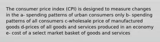 The consumer price index (CPI) is designed to measure changes in the a- spending patterns of urban consumers only b- spending patterns of all consumers c-wholesale price of manufactured goods d-prices of all goods and services produced in an economy e- cost of a select market basket of goods and services