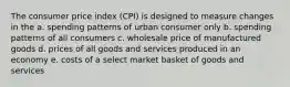 The consumer price index (CPI) is designed to measure changes in the a. spending patterns of urban consumer only b. spending patterns of all consumers c. wholesale price of manufactured goods d. prices of all goods and services produced in an economy e. costs of a select market basket of goods and services