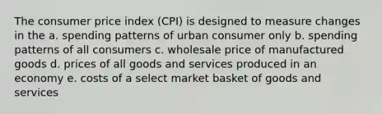 The consumer price index (CPI) is designed to measure changes in the a. spending patterns of urban consumer only b. spending patterns of all consumers c. wholesale price of manufactured goods d. prices of all goods and services produced in an economy e. costs of a select market basket of goods and services