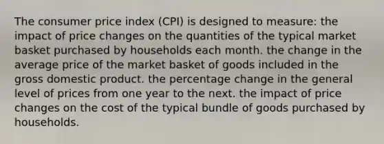 The consumer price index (CPI) is designed to measure: the impact of price changes on the quantities of the typical market basket purchased by households each month. the change in the average price of the market basket of goods included in the gross domestic product. the percentage change in the general level of prices from one year to the next. the impact of price changes on the cost of the typical bundle of goods purchased by households.