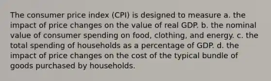 The consumer price index (CPI) is designed to measure a. the impact of price changes on the value of real GDP. b. the nominal value of consumer spending on food, clothing, and energy. c. the total spending of households as a percentage of GDP. d. the impact of price changes on the cost of the typical bundle of goods purchased by households.