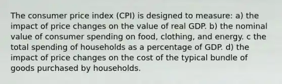 The consumer price index (CPI) is designed to measure: a) the impact of price changes on the value of real GDP. b) the nominal value of consumer spending on food, clothing, and energy. c the total spending of households as a percentage of GDP. d) the impact of price changes on the cost of the typical bundle of goods purchased by households.