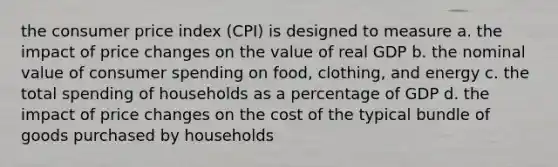 the consumer price index (CPI) is designed to measure a. the impact of price changes on the value of real GDP b. the nominal value of consumer spending on food, clothing, and energy c. the total spending of households as a percentage of GDP d. the impact of price changes on the cost of the typical bundle of goods purchased by households