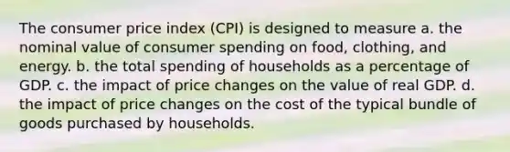 The consumer price index (CPI) is designed to measure a. the nominal value of consumer spending on food, clothing, and energy. b. the total spending of households as a percentage of GDP. c. the impact of price changes on the value of real GDP. d. the impact of price changes on the cost of the typical bundle of goods purchased by households.