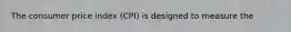 The consumer price index (CPI) is designed to measure the