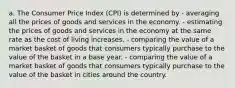 a. The Consumer Price Index (CPI) is determined by - averaging all the prices of goods and services in the economy. - estimating the prices of goods and services in the economy at the same rate as the cost of living increases. - comparing the value of a market basket of goods that consumers typically purchase to the value of the basket in a base year. - comparing the value of a market basket of goods that consumers typically purchase to the value of the basket in cities around the country.