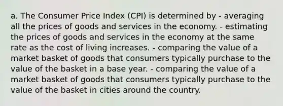 a. The Consumer Price Index (CPI) is determined by - averaging all the prices of goods and services in the economy. - estimating the prices of goods and services in the economy at the same rate as the cost of living increases. - comparing the value of a market basket of goods that consumers typically purchase to the value of the basket in a base year. - comparing the value of a market basket of goods that consumers typically purchase to the value of the basket in cities around the country.