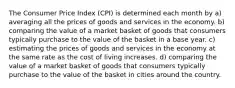 The Consumer Price Index (CPI) is determined each month by a) averaging all the prices of goods and services in the economy. b) comparing the value of a market basket of goods that consumers typically purchase to the value of the basket in a base year. c) estimating the prices of goods and services in the economy at the same rate as the cost of living increases. d) comparing the value of a market basket of goods that consumers typically purchase to the value of the basket in cities around the country.