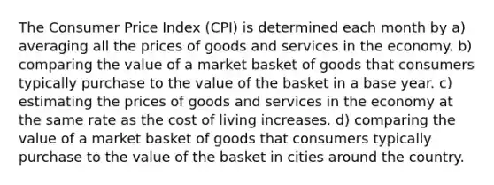 The Consumer Price Index (CPI) is determined each month by a) averaging all the prices of goods and services in the economy. b) comparing the value of a market basket of goods that consumers typically purchase to the value of the basket in a base year. c) estimating the prices of goods and services in the economy at the same rate as the cost of living increases. d) comparing the value of a market basket of goods that consumers typically purchase to the value of the basket in cities around the country.