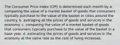 The Consumer Price Index (CPI) is determined each month by a. comparing the value of a market basket of goods that consumers typically purchase to the value of the basket in cities around the country. b. averaging all the prices of goods and services in the economy. c. comparing the value of a market basket of goods that consumers typically purchase to the value of the basket in a base year. d. estimating the prices of goods and services in the economy at the same rate as the cost of living increases.