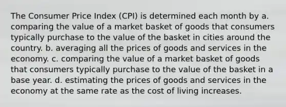 The Consumer Price Index (CPI) is determined each month by a. comparing the value of a market basket of goods that consumers typically purchase to the value of the basket in cities around the country. b. averaging all the prices of goods and services in the economy. c. comparing the value of a market basket of goods that consumers typically purchase to the value of the basket in a base year. d. estimating the prices of goods and services in the economy at the same rate as the cost of living increases.