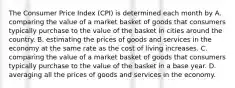 The Consumer Price Index (CPI) is determined each month by A. comparing the value of a market basket of goods that consumers typically purchase to the value of the basket in cities around the country. B. estimating the prices of goods and services in the economy at the same rate as the cost of living increases. C. comparing the value of a market basket of goods that consumers typically purchase to the value of the basket in a base year. D. averaging all the prices of goods and services in the economy.