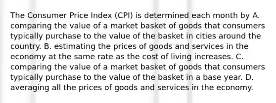 The Consumer Price Index (CPI) is determined each month by A. comparing the value of a market basket of goods that consumers typically purchase to the value of the basket in cities around the country. B. estimating the prices of goods and services in the economy at the same rate as the cost of living increases. C. comparing the value of a market basket of goods that consumers typically purchase to the value of the basket in a base year. D. averaging all the prices of goods and services in the economy.