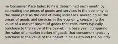 he Consumer Price Index (CPI) is determined each month by estimating the prices of goods and services in the economy at the same rate as the cost of living increases. averaging all the prices of goods and services in the economy. comparing the value of a market basket of goods that consumers typically purchase to the value of the basket in a base year. comparing the value of a market basket of goods that consumers typically purchase to the value of the basket in cities around the country.