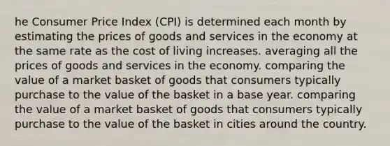 he Consumer Price Index (CPI) is determined each month by estimating the prices of goods and services in the economy at the same rate as the cost of living increases. averaging all the prices of goods and services in the economy. comparing the value of a market basket of goods that consumers typically purchase to the value of the basket in a base year. comparing the value of a market basket of goods that consumers typically purchase to the value of the basket in cities around the country.