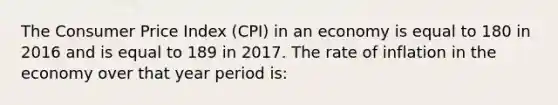 The Consumer Price Index (CPI) in an economy is equal to 180 in 2016 and is equal to 189 in 2017. The rate of inflation in the economy over that year period is: