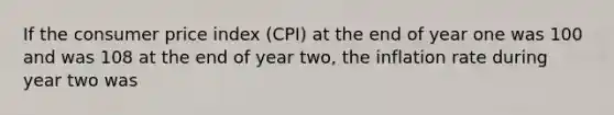 If the consumer price index (CPI) at the end of year one was 100 and was 108 at the end of year two, the inflation rate during year two was