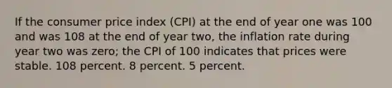 If the consumer price index (CPI) at the end of year one was 100 and was 108 at the end of year two, the inflation rate during year two was zero; the CPI of 100 indicates that prices were stable. 108 percent. 8 percent. 5 percent.