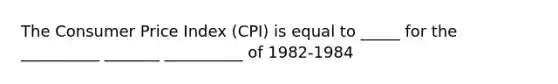 The Consumer Price Index (CPI) is equal to _____ for the __________ _______ __________ of 1982-1984