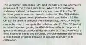 The Consumer Price Index (CPI) and the GDP are two alternative measures of the overall price level. Which of the following statements about the two measures are correct? A.) The CPI includes government purchases in its basket, The GDP deflator also includes government purchases in its calculation. B.) The CPI can be used to compute the inflation rate, the GDP deflator cannot be used to compute the inflation rate. C.) The CPI basket includes imported goods, the GDP deflator reflects the price of goods and services produced domestically. D.) The CPI reflects a fixed basket of goods and services, the GDP deflator also reflects a fixed basket of goods because it includes real GDP in its calculation.