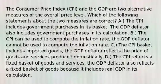 The Consumer Price Index (CPI) and the GDP are two alternative measures of the overall price level. Which of the following statements about the two measures are correct? A.) The CPI includes government purchases in its basket, The GDP deflator also includes government purchases in its calculation. B.) The CPI can be used to compute the inflation rate, the GDP deflator cannot be used to compute the inflation rate. C.) The CPI basket includes imported goods, the GDP deflator reflects the price of goods and services produced domestically. D.) The CPI reflects a fixed basket of goods and services, the GDP deflator also reflects a fixed basket of goods because it includes real GDP in its calculation.