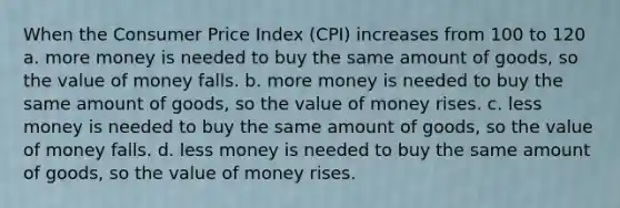 When the Consumer Price Index (CPI) increases from 100 to 120 a. more money is needed to buy the same amount of goods, so the value of money falls. b. more money is needed to buy the same amount of goods, so the value of money rises. c. less money is needed to buy the same amount of goods, so the value of money falls. d. less money is needed to buy the same amount of goods, so the value of money rises.