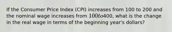 If the Consumer Price Index (CPI) increases from 100 to 200 and the nominal wage increases from 100 to400, what is the change in the real wage in terms of the beginning year's dollars?