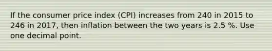 If the consumer price index (CPI) increases from 240 in 2015 to 246 in 2017, then inflation between the two years is 2.5 %. Use one <a href='https://www.questionai.com/knowledge/kuXXuLpqqD-decimal-point' class='anchor-knowledge'>decimal point</a>.