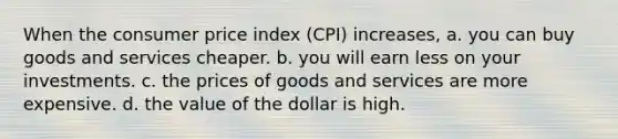 When the consumer price index (CPI) increases, a. you can buy goods and services cheaper. b. you will earn less on your investments. c. the prices of goods and services are more expensive. d. the value of the dollar is high.