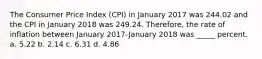 The Consumer Price Index (CPI) in January 2017 was 244.02 and the CPI in January 2018 was 249.24. Therefore, the rate of inflation between January 2017-January 2018 was _____ percent. a. 5.22 b. 2.14 c. 6.31 d. 4.86