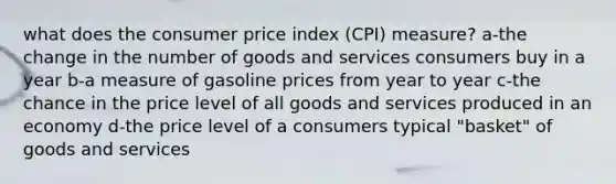 what does the consumer price index (CPI) measure? a-the change in the number of goods and services consumers buy in a year b-a measure of gasoline prices from year to year c-the chance in the price level of all goods and services produced in an economy d-the price level of a consumers typical "basket" of goods and services