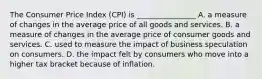 The Consumer Price Index (CPI) is ________________ A. a measure of changes in the average price of all goods and services. B. a measure of changes in the average price of consumer goods and services. C. used to measure the impact of business speculation on consumers. D. the impact felt by consumers who move into a higher tax bracket because of inflation.