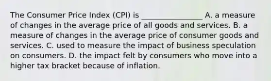 The Consumer Price Index (CPI) is ________________ A. a measure of changes in the average price of all goods and services. B. a measure of changes in the average price of consumer goods and services. C. used to measure the impact of business speculation on consumers. D. the impact felt by consumers who move into a higher tax bracket because of inflation.