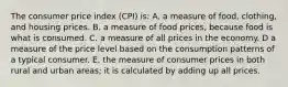 The consumer price index (CPI) is: A. a measure of food, clothing, and housing prices. B. a measure of food prices, because food is what is consumed. C. a measure of all prices in the economy. D a measure of the price level based on the consumption patterns of a typical consumer. E. the measure of consumer prices in both rural and urban areas; it is calculated by adding up all prices.