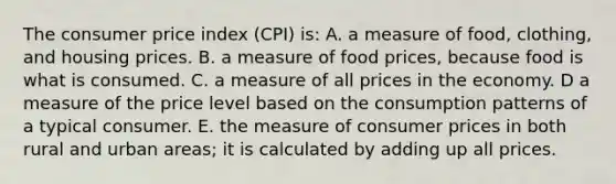 The consumer price index (CPI) is: A. a measure of food, clothing, and housing prices. B. a measure of food prices, because food is what is consumed. C. a measure of all prices in the economy. D a measure of the price level based on the consumption patterns of a typical consumer. E. the measure of consumer prices in both rural and urban areas; it is calculated by adding up all prices.