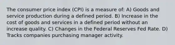 The consumer price index (CPI) is a measure of: A) Goods and service production during a defined period. B) Increase in the cost of goods and services in a defined period without an increase quality. C) Changes in the Federal Reserves Fed Rate. D) Tracks companies purchasing manager activity.