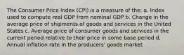 The Consumer Price Index (CPI) is a measure of the: a. Index used to compute real GDP from nominal GDP b. Change in the average price of shipments of goods and services in the United States c. Average price of consumer goods and services in the current period relative to their price in some base period d. Annual inflation rate in the producers' goods market