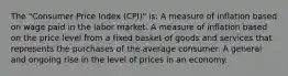 The "Consumer Price Index (CPI)" is: A measure of inflation based on wage paid in the labor market. A measure of inflation based on the price level from a fixed basket of goods and services that represents the purchases of the average consumer. A general and ongoing rise in the level of prices in an economy.