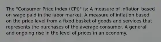 The "Consumer Price Index (CPI)" is: A measure of inflation based on wage paid in the labor market. A measure of inflation based on the price level from a fixed basket of goods and services that represents the purchases of the average consumer. A general and ongoing rise in the level of prices in an economy.