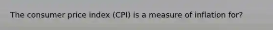 The consumer price index (CPI) is a measure of inflation for?
