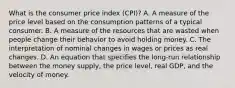 What is the consumer price index (CPI)? A. A measure of the price level based on the consumption patterns of a typical consumer. B. A measure of the resources that are wasted when people change their behavior to avoid holding money. C. The interpretation of nominal changes in wages or prices as real changes. D. An equation that specifies the long-run relationship between the money supply, the price level, real GDP, and the velocity of money.