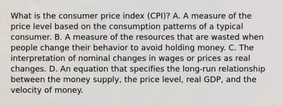 What is the consumer price index (CPI)? A. A measure of the price level based on the consumption patterns of a typical consumer. B. A measure of the resources that are wasted when people change their behavior to avoid holding money. C. The interpretation of nominal changes in wages or prices as real changes. D. An equation that specifies the long-run relationship between the money supply, the price level, real GDP, and the velocity of money.