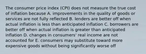 The consumer price index (CPI) does not measure the true cost of inflation because A. improvements in the quality of goods or services are not fully reflected B. lenders are better off when actual inflation is <a href='https://www.questionai.com/knowledge/k7BtlYpAMX-less-than' class='anchor-knowledge'>less than</a> anticipated inflation C. borrowers are better off when actual inflation is <a href='https://www.questionai.com/knowledge/ktgHnBD4o3-greater-than' class='anchor-knowledge'>greater than</a> anticipated inflation D. changes in consumers' real income are not accounted for E. consumers may substitute toward more expensive goods without being significantly worse off